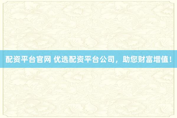 配资平台官网 优选配资平台公司，助您财富增值！