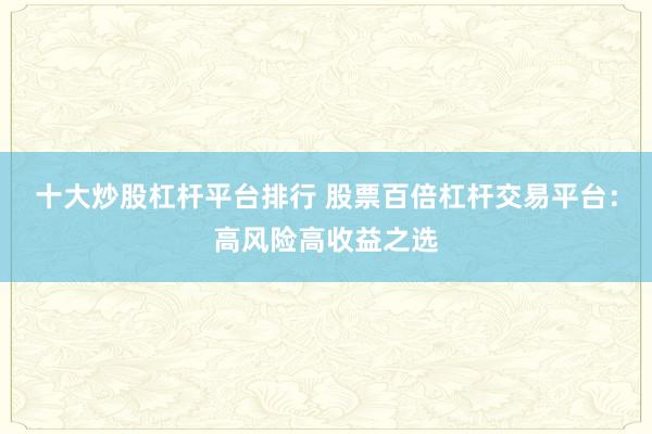 十大炒股杠杆平台排行 股票百倍杠杆交易平台：高风险高收益之选