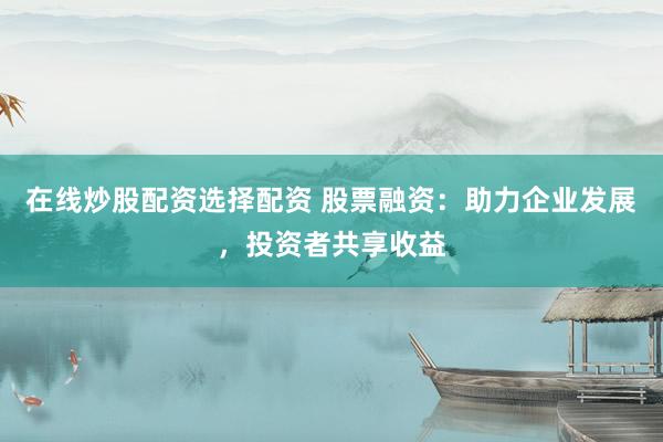 在线炒股配资选择配资 股票融资：助力企业发展，投资者共享收益