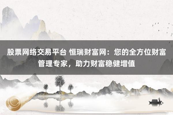 股票网络交易平台 恒瑞财富网：您的全方位财富管理专家，助力财富稳健增值