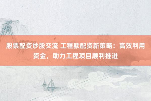 股票配资炒股交流 工程款配资新策略：高效利用资金，助力工程项目顺利推进