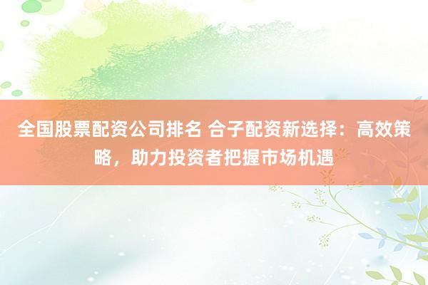 全国股票配资公司排名 合子配资新选择：高效策略，助力投资者把握市场机遇