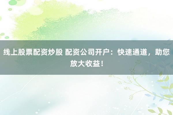 线上股票配资炒股 配资公司开户：快速通道，助您放大收益！