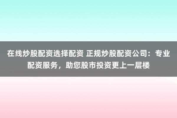 在线炒股配资选择配资 正规炒股配资公司：专业配资服务，助您股市投资更上一层楼