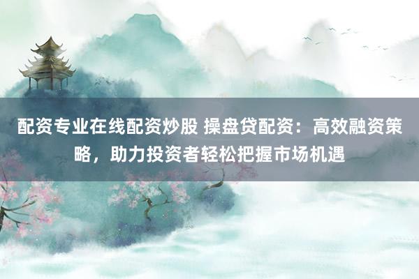 配资专业在线配资炒股 操盘贷配资：高效融资策略，助力投资者轻松把握市场机遇