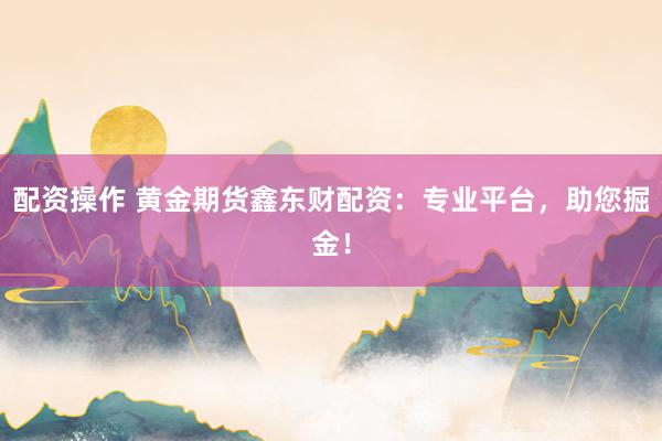 配资操作 黄金期货鑫东财配资：专业平台，助您掘金！