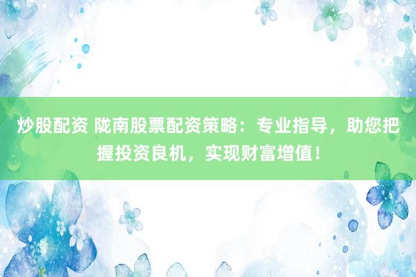 炒股配资 陇南股票配资策略：专业指导，助您把握投资良机，实现财富增值！