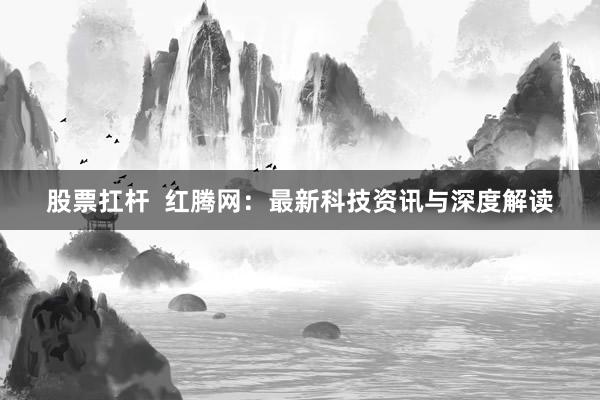 股票扛杆  红腾网：最新科技资讯与深度解读