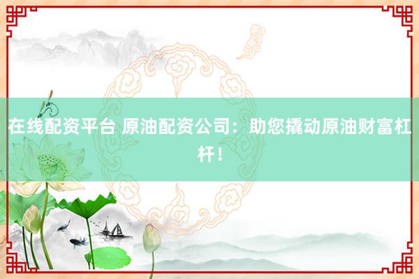 在线配资平台 原油配资公司：助您撬动原油财富杠杆！