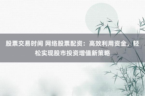 股票交易时间 网络股票配资：高效利用资金，轻松实现股市投资增值新策略