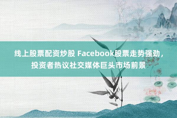 线上股票配资炒股 Facebook股票走势强劲，投资者热议社交媒体巨头市场前景
