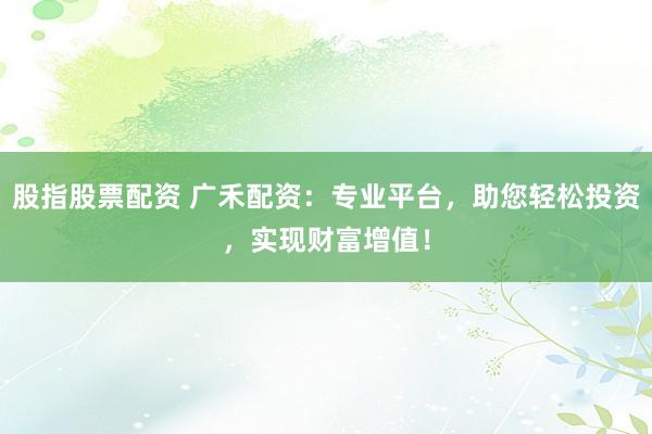股指股票配资 广禾配资：专业平台，助您轻松投资，实现财富增值！