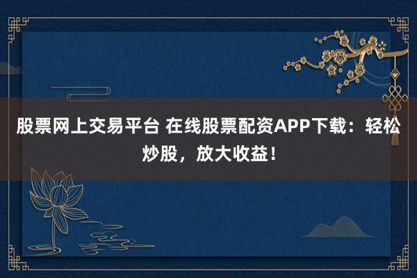 股票网上交易平台 在线股票配资APP下载：轻松炒股，放大收益！