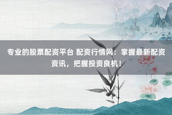 专业的股票配资平台 配资行情网：掌握最新配资资讯，把握投资良机！
