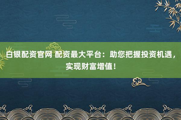 白银配资官网 配资最大平台：助您把握投资机遇，实现财富增值！