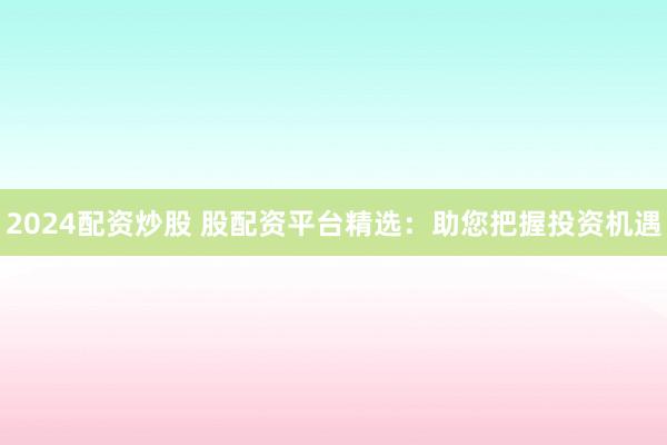 2024配资炒股 股配资平台精选：助您把握投资机遇