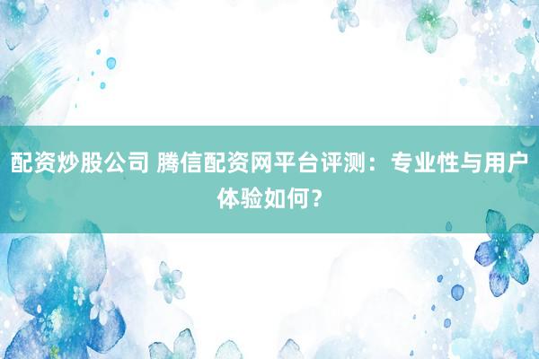 配资炒股公司 腾信配资网平台评测：专业性与用户体验如何？