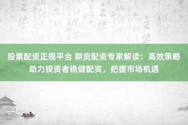 股票配资正规平台 期货配资专家解读：高效策略助力投资者稳健配资，把握市场机遇