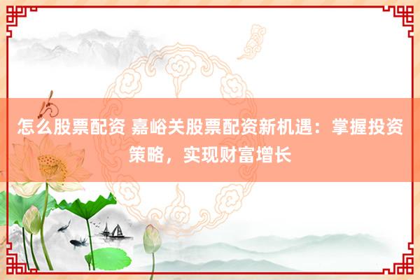 怎么股票配资 嘉峪关股票配资新机遇：掌握投资策略，实现财富增长
