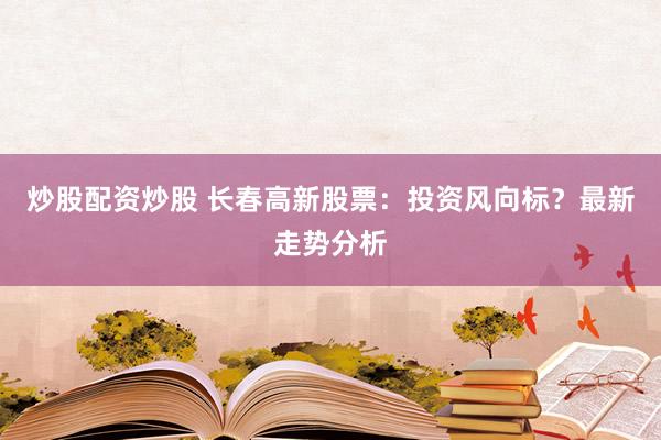 炒股配资炒股 长春高新股票：投资风向标？最新走势分析