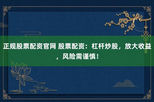 正规股票配资官网 股票配资：杠杆炒股，放大收益，风险需谨慎！