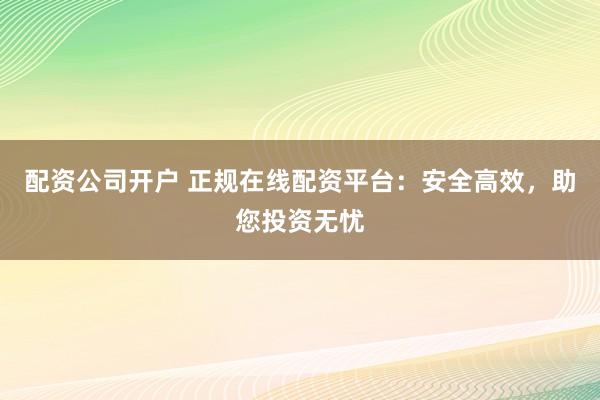 配资公司开户 正规在线配资平台：安全高效，助您投资无忧