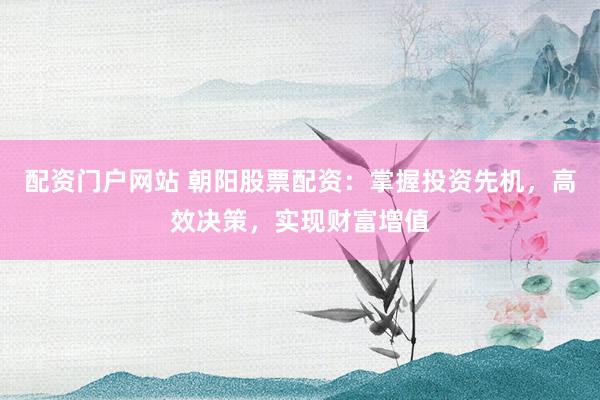 配资门户网站 朝阳股票配资：掌握投资先机，高效决策，实现财富增值