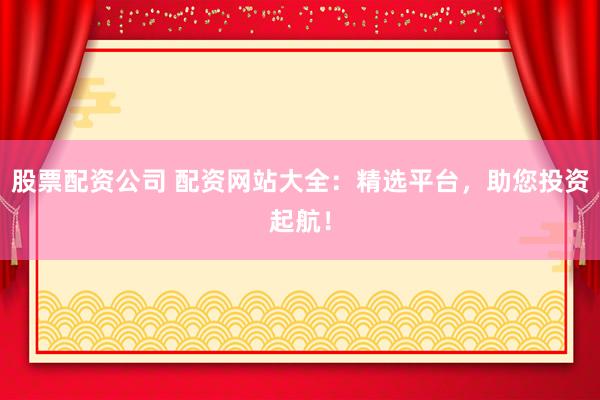 股票配资公司 配资网站大全：精选平台，助您投资起航！