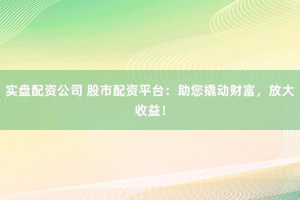 实盘配资公司 股市配资平台：助您撬动财富，放大收益！