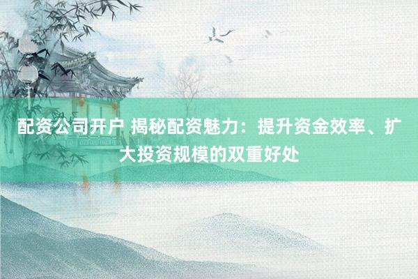 配资公司开户 揭秘配资魅力：提升资金效率、扩大投资规模的双重好处