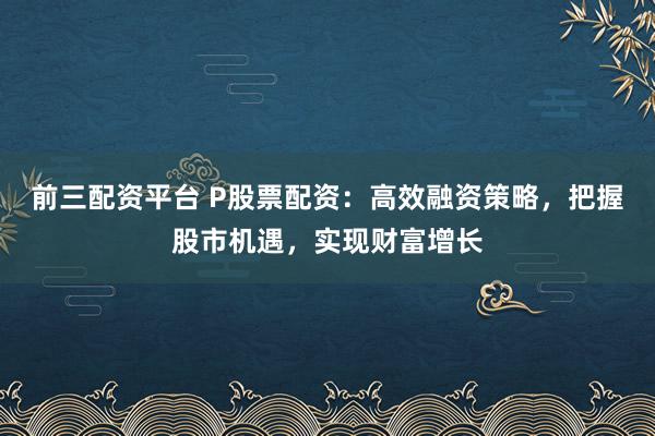 前三配资平台 P股票配资：高效融资策略，把握股市机遇，实现财富增长