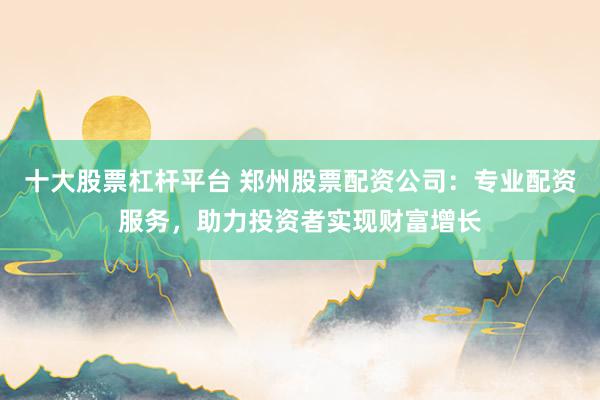十大股票杠杆平台 郑州股票配资公司：专业配资服务，助力投资者实现财富增长
