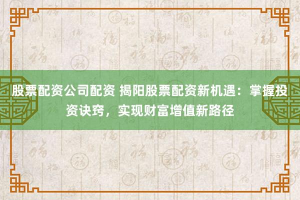 股票配资公司配资 揭阳股票配资新机遇：掌握投资诀窍，实现财富增值新路径