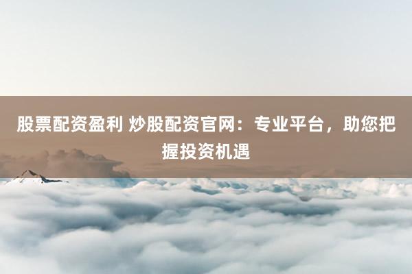 股票配资盈利 炒股配资官网：专业平台，助您把握投资机遇