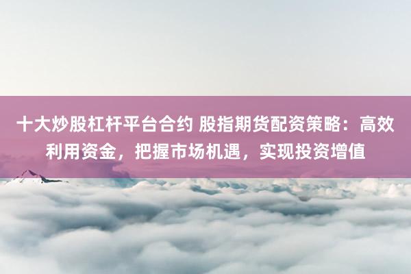十大炒股杠杆平台合约 股指期货配资策略：高效利用资金，把握市场机遇，实现投资增值