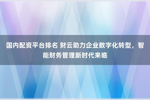 国内配资平台排名 财云助力企业数字化转型，智能财务管理新时代来临