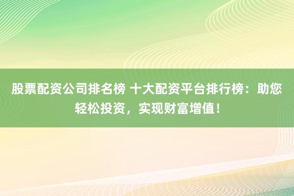 股票配资公司排名榜 十大配资平台排行榜：助您轻松投资，实现财富增值！