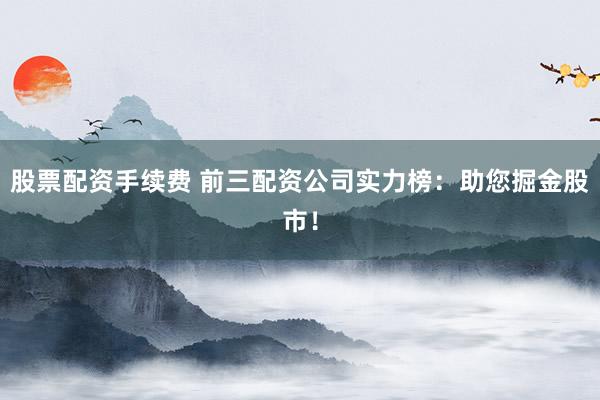 股票配资手续费 前三配资公司实力榜：助您掘金股市！