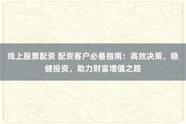 线上股票配资 配资客户必备指南：高效决策，稳健投资，助力财富增值之路