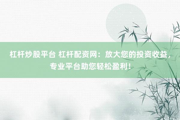 杠杆炒股平台 杠杆配资网：放大您的投资收益，专业平台助您轻松盈利！