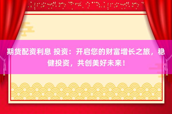 期货配资利息 投资：开启您的财富增长之旅，稳健投资，共创美好未来！
