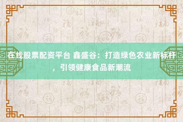 在线股票配资平台 鑫盛谷：打造绿色农业新标杆，引领健康食品新潮流