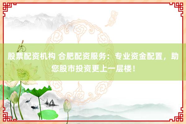 股票配资机构 合肥配资服务：专业资金配置，助您股市投资更上一层楼！