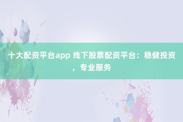 十大配资平台app 线下股票配资平台：稳健投资，专业服务