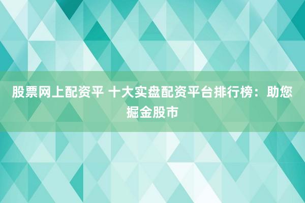 股票网上配资平 十大实盘配资平台排行榜：助您掘金股市