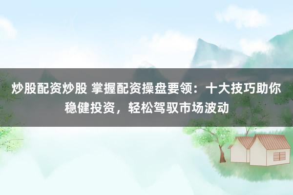 炒股配资炒股 掌握配资操盘要领：十大技巧助你稳健投资，轻松驾驭市场波动
