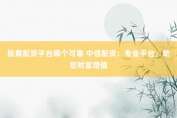 股票配资平台哪个可靠 中信配资：专业平台，助您财富增值