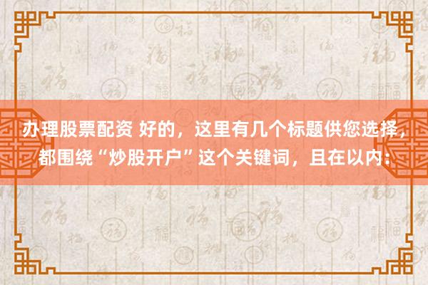 办理股票配资 好的，这里有几个标题供您选择，都围绕“炒股开户”这个关键词，且在以内：