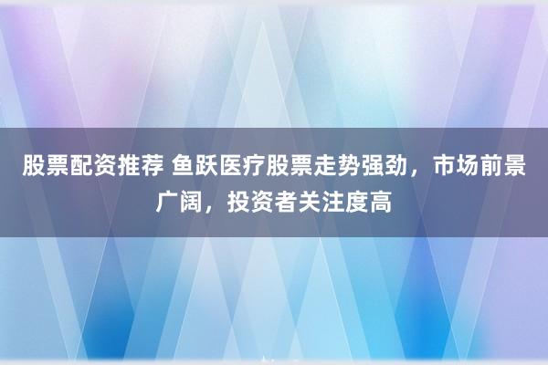 股票配资推荐 鱼跃医疗股票走势强劲，市场前景广阔，投资者关注度高
