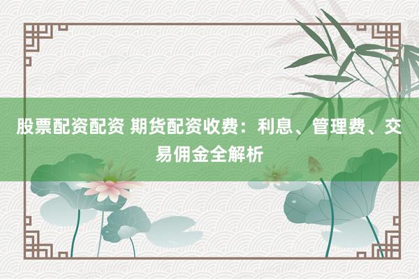 股票配资配资 期货配资收费：利息、管理费、交易佣金全解析